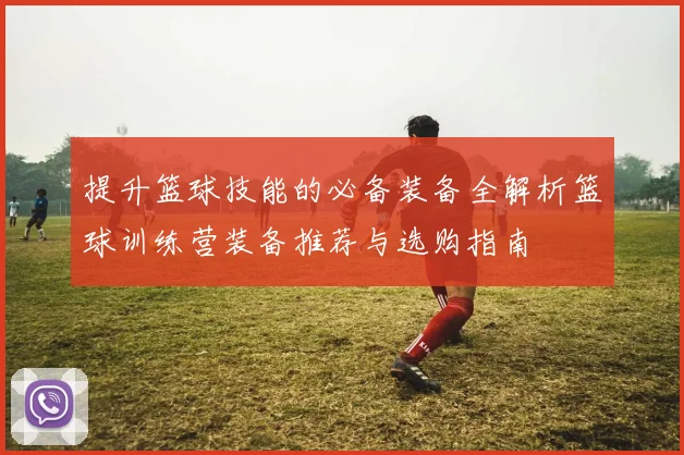 提升篮球技能的必备装备全解析篮球训练营装备推荐与选购指南
