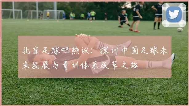 北京足球吧热议：探讨中国足球未来发展与青训体系改革之路
