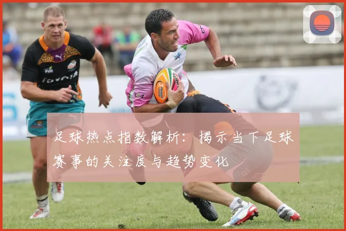 足球热点指数解析：揭示当下足球赛事的关注度与趋势变化