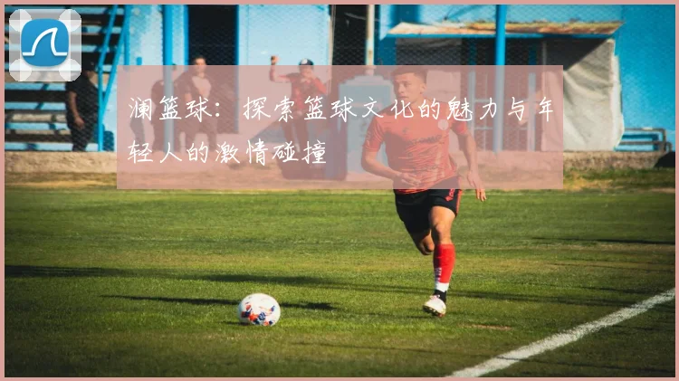 澜篮球：探索篮球文化的魅力与年轻人的激情碰撞