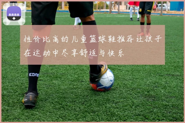 性价比高的儿童篮球鞋推荐让孩子在运动中尽享舒适与快乐