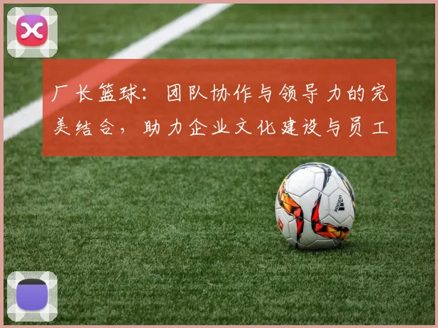 厂长篮球：团队协作与领导力的完美结合，助力企业文化建设与员工凝聚力提升