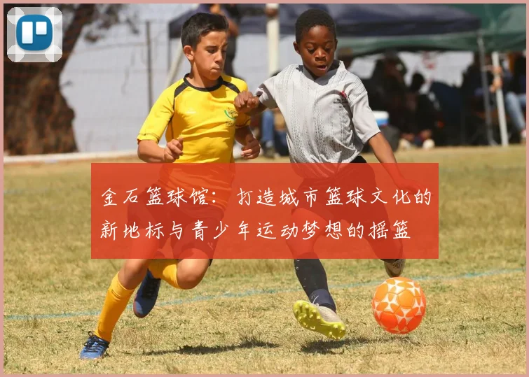 金石篮球馆：打造城市篮球文化的新地标与青少年运动梦想的摇篮