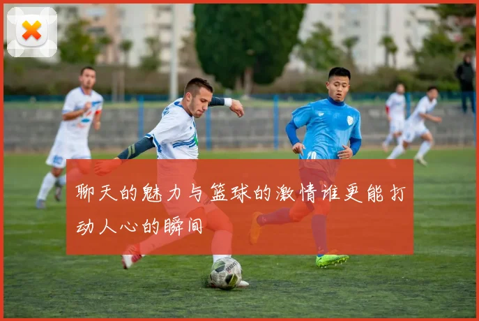 聊天的魅力与篮球的激情谁更能打动人心的瞬间